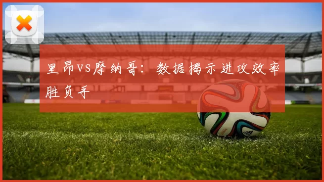 里昂vs摩纳哥：数据揭示进攻效率胜负手
