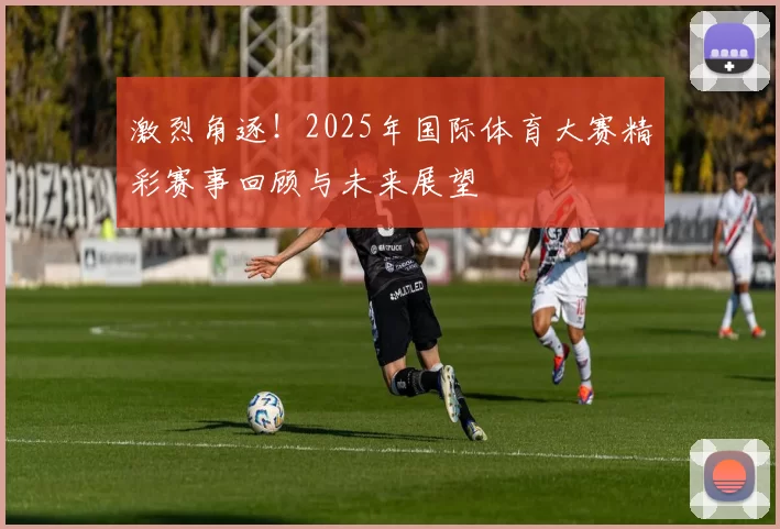 激烈角逐！2025年国际体育大赛精彩赛事回顾与未来展望