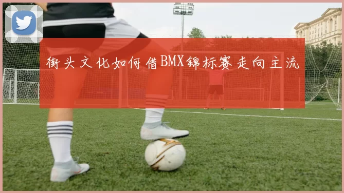 街头文化如何借BMX锦标赛走向主流