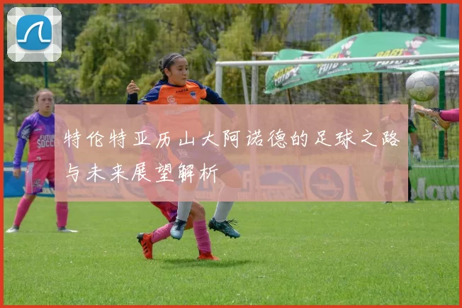 特伦特亚历山大阿诺德的足球之路与未来展望解析