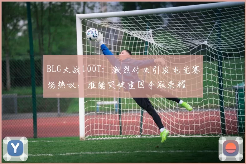 BLG大战100T：激烈对决引发电竞赛场热议，谁能突破重围夺冠荣耀