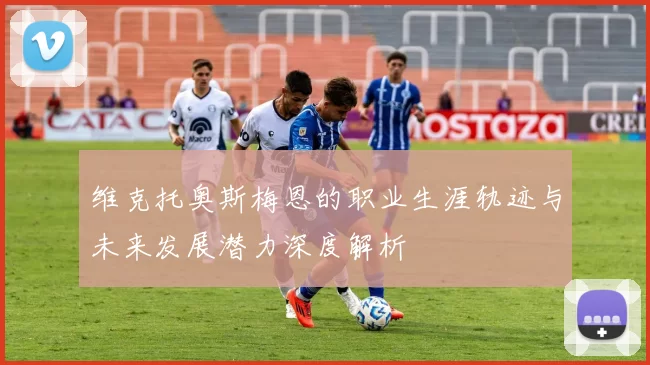 维克托奥斯梅恩的职业生涯轨迹与未来发展潜力深度解析