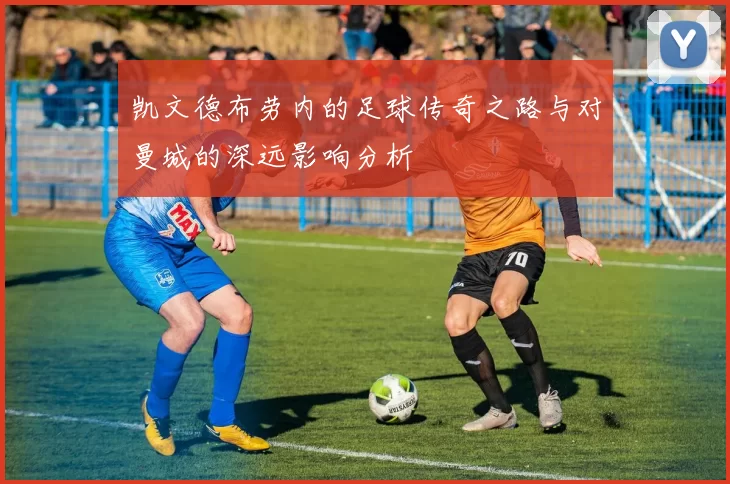 凯文德布劳内的足球传奇之路与对曼城的深远影响分析