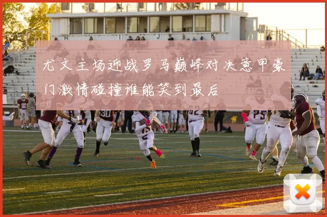 尤文主场迎战罗马巅峰对决意甲豪门激情碰撞谁能笑到最后