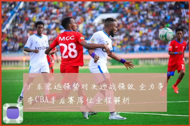 广东宏远强势对决迎战强敌 全力争夺CBA季后赛席位全程解析