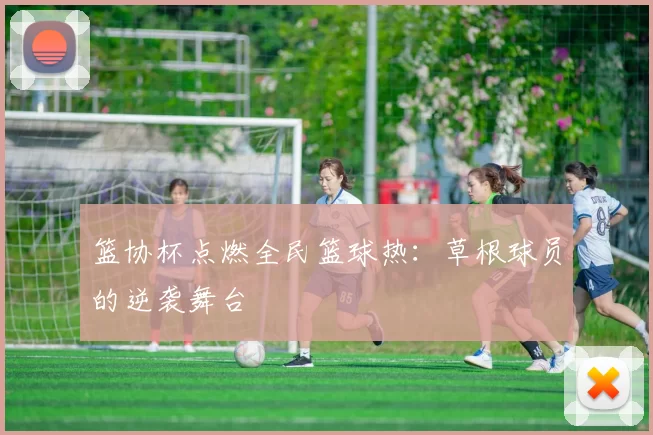 篮协杯点燃全民篮球热：草根球员的逆袭舞台