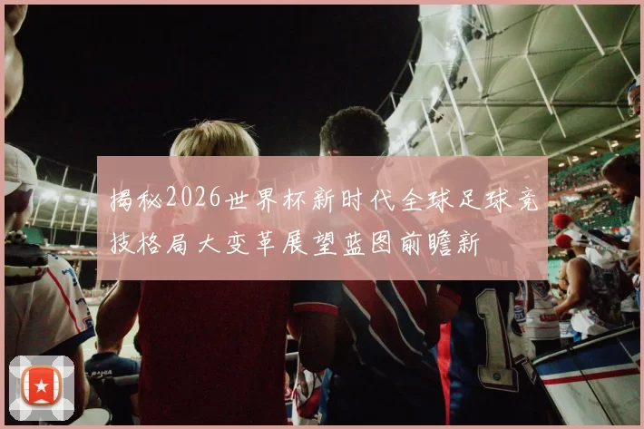揭秘2026世界杯新时代全球足球竞技格局大变革展望蓝图前瞻新