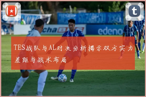 TES战队与AL对决分析揭示双方实力差距与战术布局