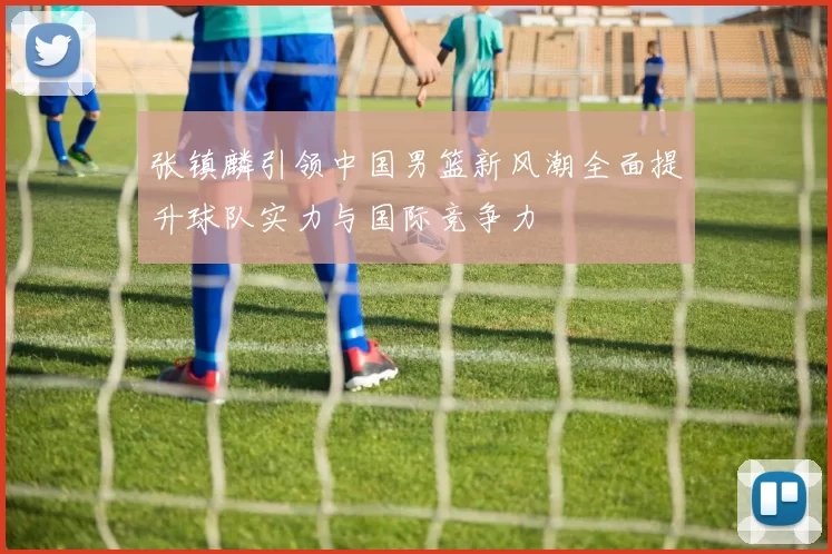 张镇麟引领中国男篮新风潮全面提升球队实力与国际竞争力