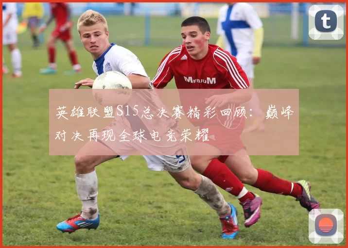 英雄联盟S15总决赛精彩回顾：巅峰对决再现全球电竞荣耀