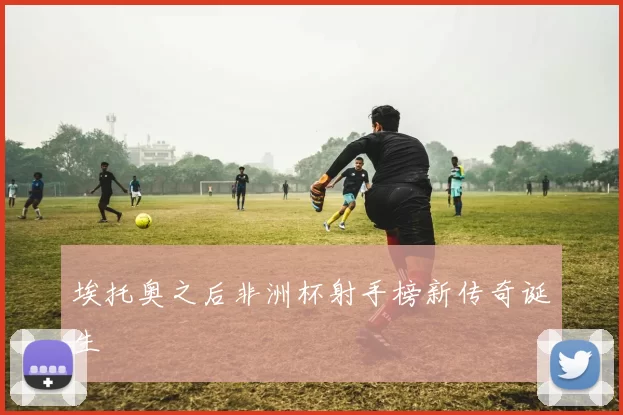埃托奥之后非洲杯射手榜新传奇诞生