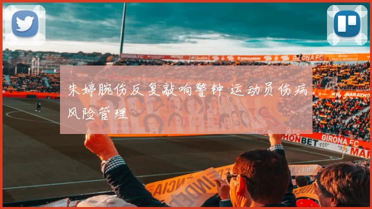 朱婷腕伤反复敲响警钟 运动员伤病风险管理