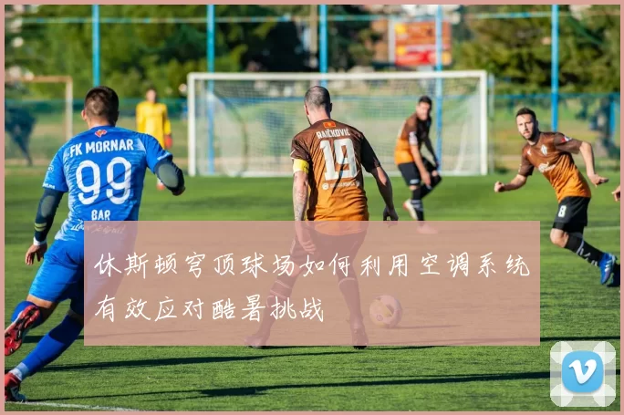 休斯顿穹顶球场如何利用空调系统有效应对酷暑挑战