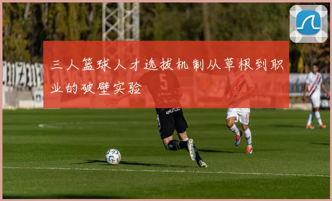 三人篮球人才选拔机制从草根到职业的破壁实验