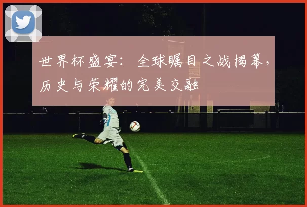 世界杯盛宴：全球瞩目之战揭幕，历史与荣耀的完美交融