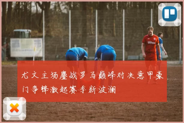 尤文主场鏖战罗马巅峰对决意甲豪门争锋激起赛季新波澜