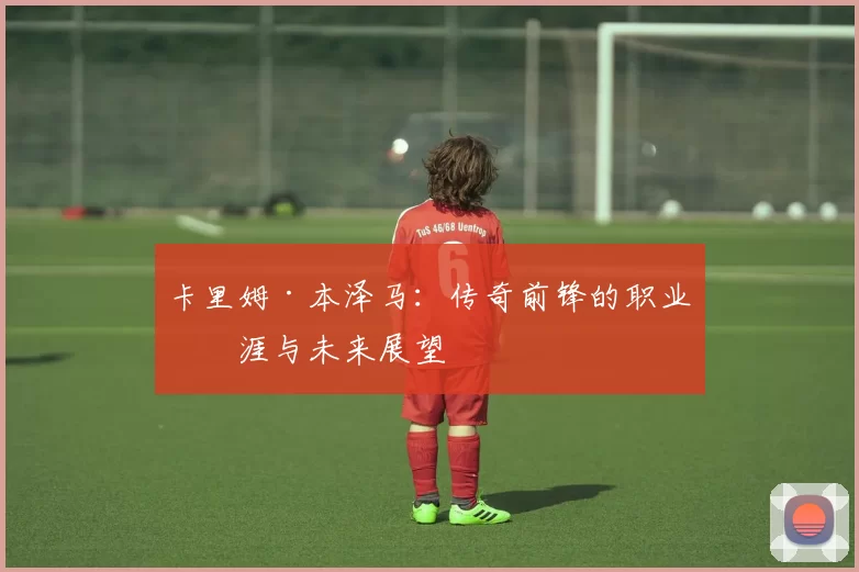 卡里姆·本泽马：传奇前锋的职业生涯与未来展望