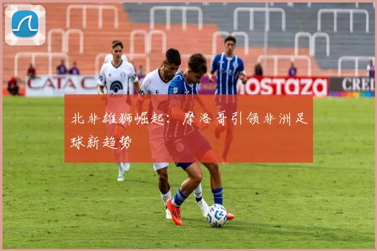 北非雄狮崛起：摩洛哥引领非洲足球新趋势