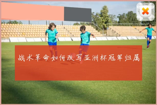 战术革命如何改写亚洲杯冠军归属
